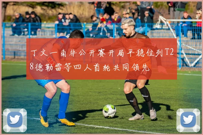 丁文一南非公开赛开局平稳位列T28德勒雷等四人首轮共同领先