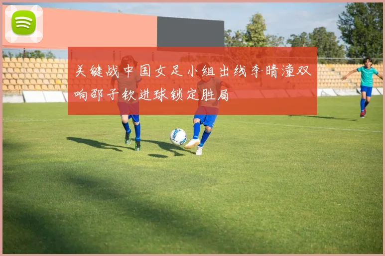 关键战中国女足小组出线李晴潼双响邵子钦进球锁定胜局