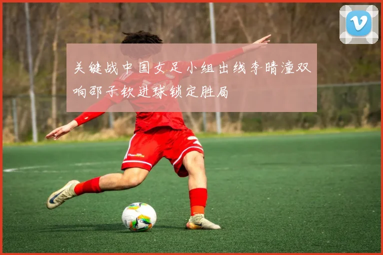 关键战中国女足小组出线李晴潼双响邵子钦进球锁定胜局