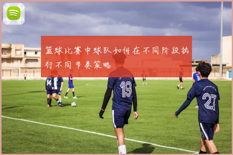 篮球比赛中球队如何在不同阶段执行不同节奏策略