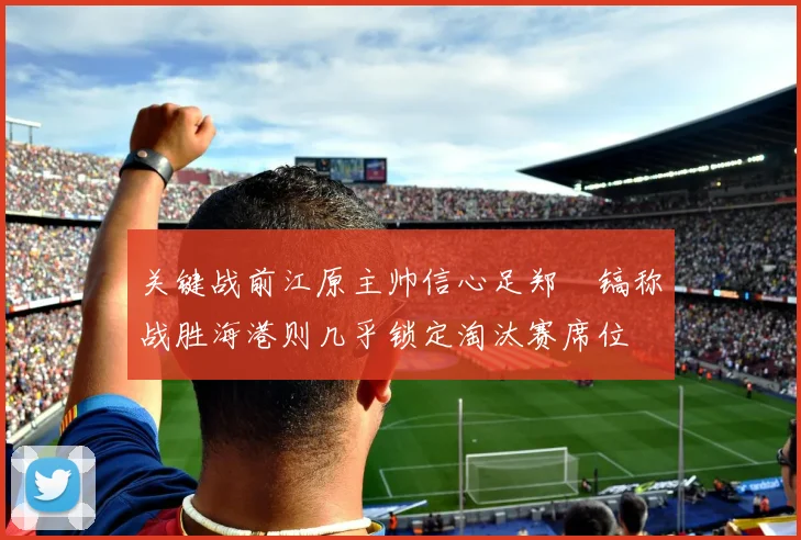 关键战前江原主帅信心足郑暻镐称战胜海港则几乎锁定淘汰赛席位