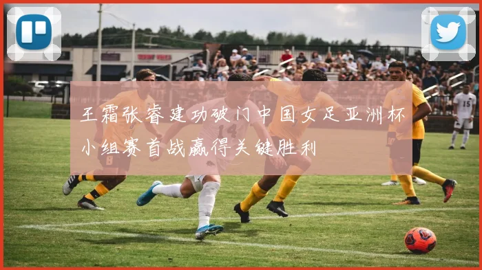 王霜张睿建功破门中国女足亚洲杯小组赛首战赢得关键胜利