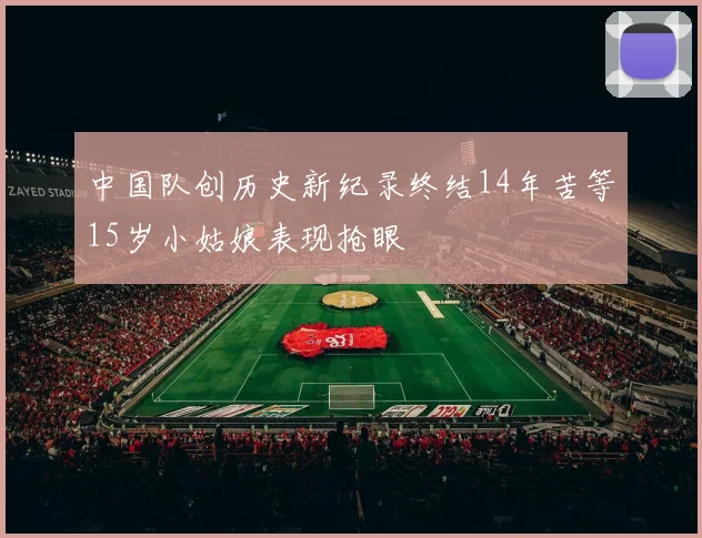中国队创历史新纪录终结14年苦等15岁小姑娘表现抢眼