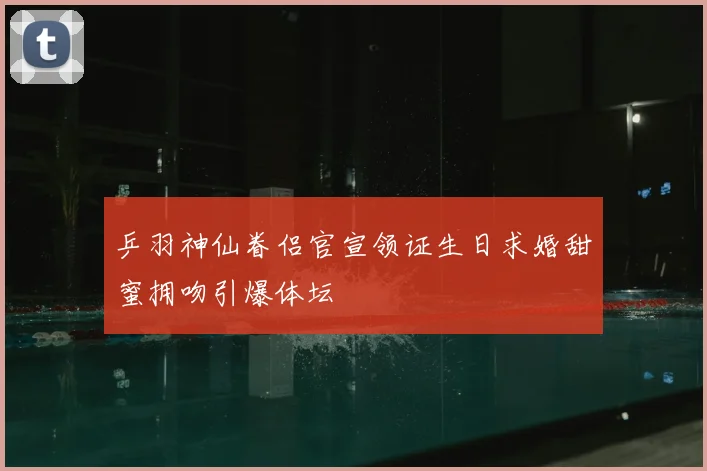 乒羽神仙眷侣官宣领证生日求婚甜蜜拥吻引爆体坛