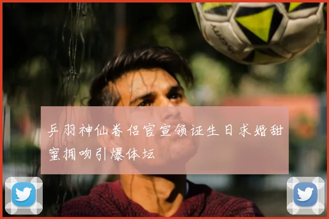 乒羽神仙眷侣官宣领证生日求婚甜蜜拥吻引爆体坛