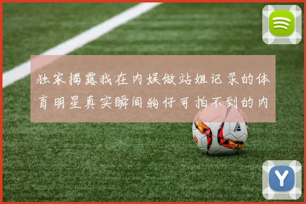 独家揭露我在内娱做站姐记录的体育明星真实瞬间狗仔可拍不到的内幕
