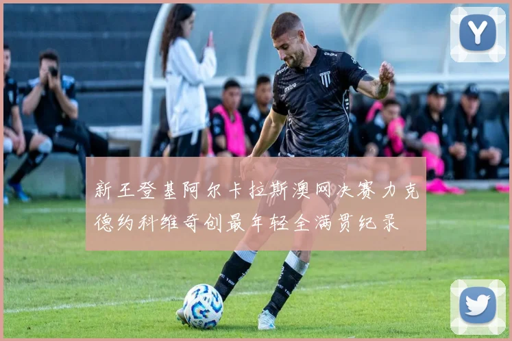 新王登基阿尔卡拉斯澳网决赛力克德约科维奇创最年轻全满贯纪录